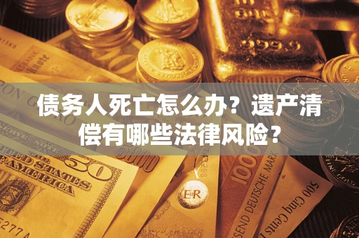 武汉债务人死亡怎么办？遗产清偿有哪些法律风险？