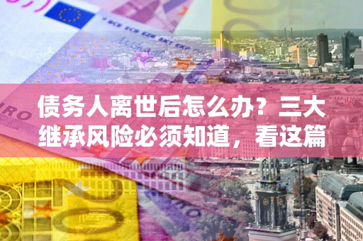 武汉债务人离世后怎么办？三大继承风险必须知道，看这篇就够了